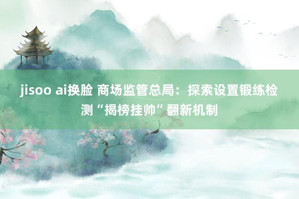 jisoo ai换脸 商场监管总局：探索设置锻练检测“揭榜挂帅”翻新机制