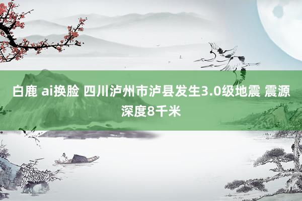 白鹿 ai换脸 四川泸州市泸县发生3.0级地震 震源深度8千米