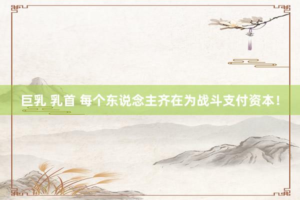 巨乳 乳首 每个东说念主齐在为战斗支付资本！