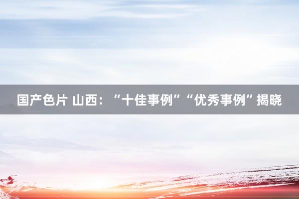 国产色片 山西：“十佳事例”“优秀事例”揭晓