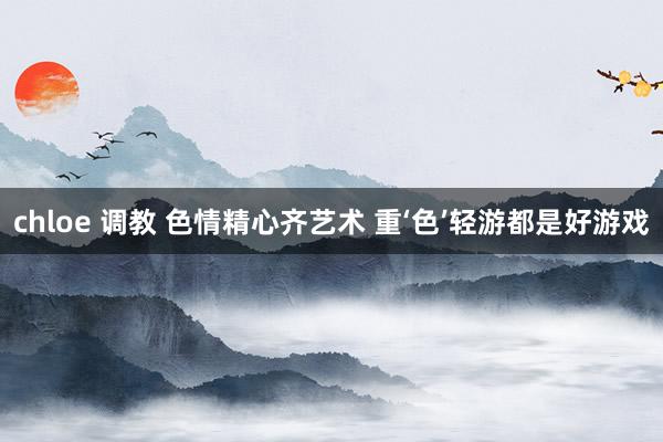 chloe 调教 色情精心齐艺术 重‘色’轻游都是好游戏