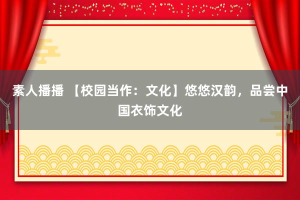 素人播播 【校园当作：文化】悠悠汉韵，品尝中国衣饰文化