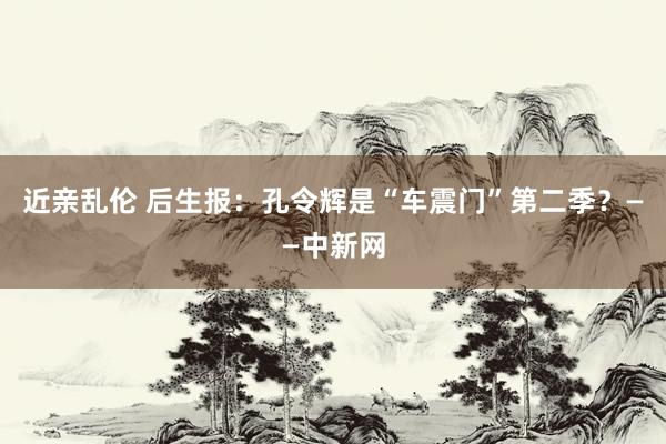 近亲乱伦 后生报：孔令辉是“车震门”第二季？——中新网