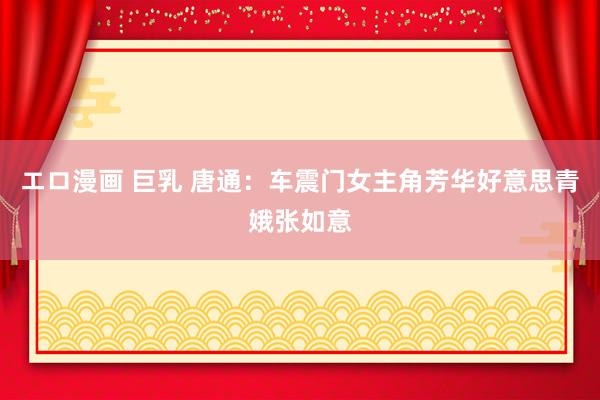 エロ漫画 巨乳 唐通：车震门女主角芳华好意思青娥张如意