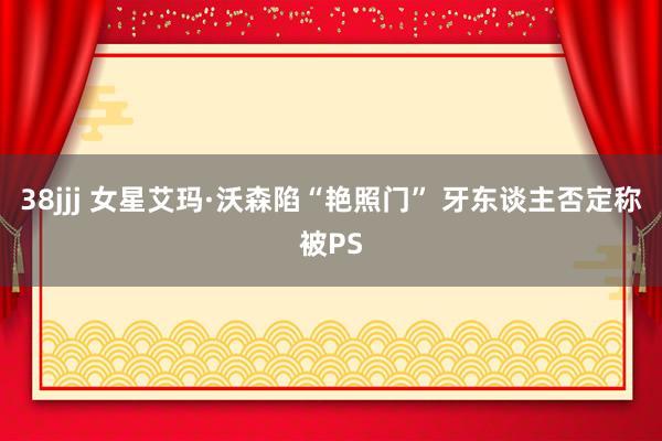 38jjj 女星艾玛·沃森陷“艳照门” 牙东谈主否定称被PS