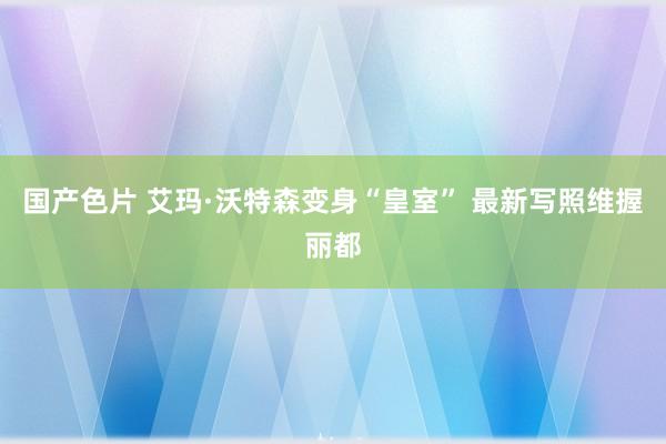 国产色片 艾玛·沃特森变身“皇室” 最新写照维握丽都