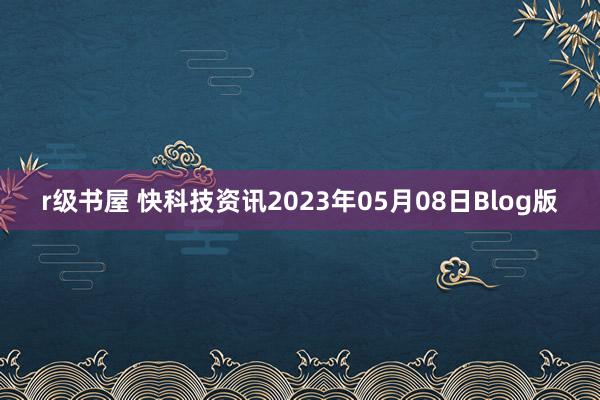 r级书屋 快科技资讯2023年05月08日Blog版
