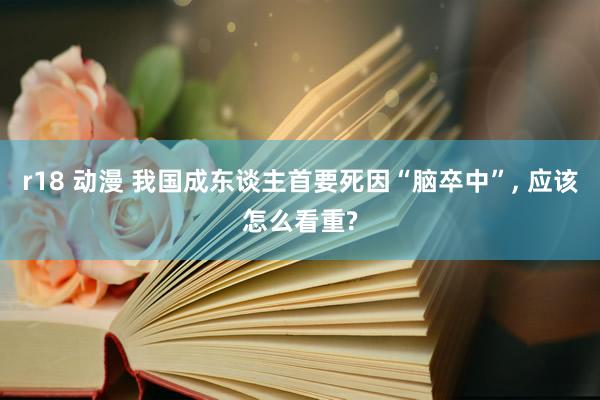 r18 动漫 我国成东谈主首要死因“脑卒中”, 应该怎么看重?