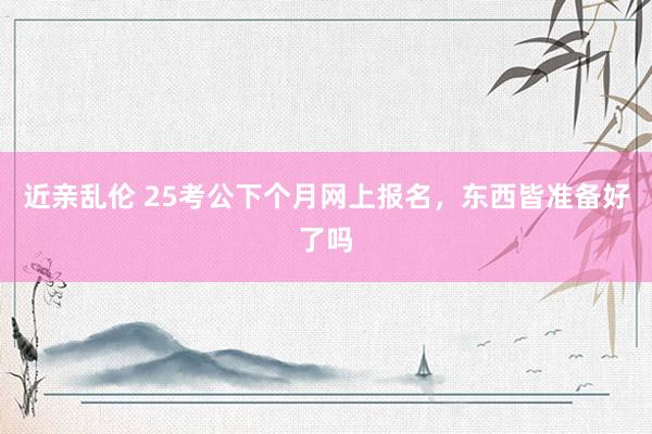 近亲乱伦 25考公下个月网上报名，东西皆准备好了吗