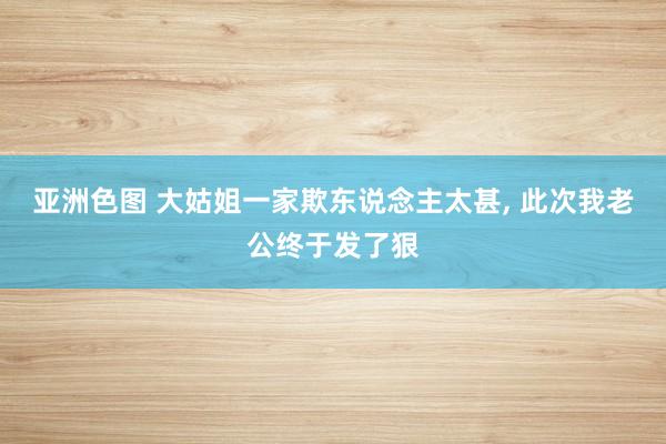 亚洲色图 大姑姐一家欺东说念主太甚, 此次我老公终于发了狠