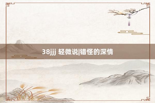 38jjj 轻微说|错怪的深情