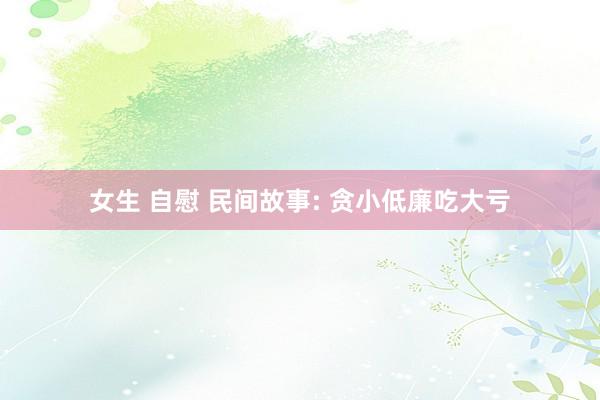女生 自慰 民间故事: 贪小低廉吃大亏