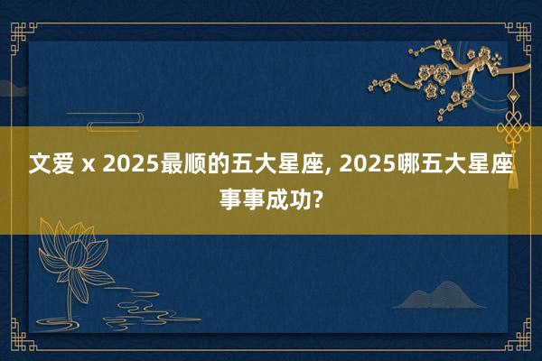 文爱 x 2025最顺的五大星座， 2025哪五大星座事事成功?
