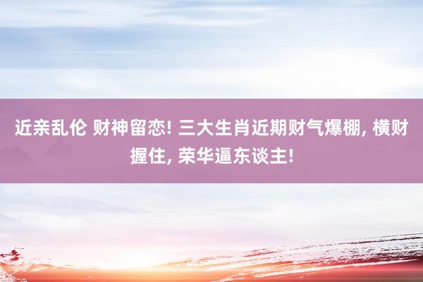 近亲乱伦 财神留恋! 三大生肖近期财气爆棚， 横财握住， 荣华逼东谈主!