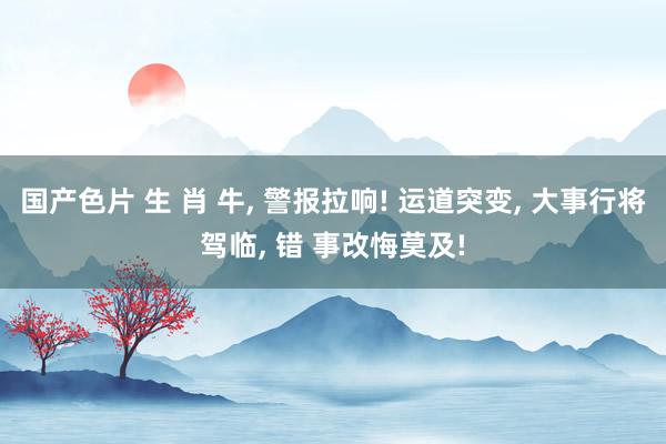 国产色片 生 肖 牛， 警报拉响! 运道突变， 大事行将驾临， 错 事改悔莫及!