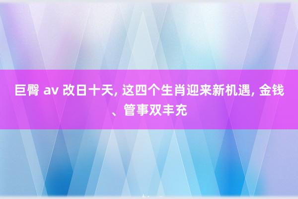 巨臀 av 改日十天， 这四个生肖迎来新机遇， 金钱、管事双丰充