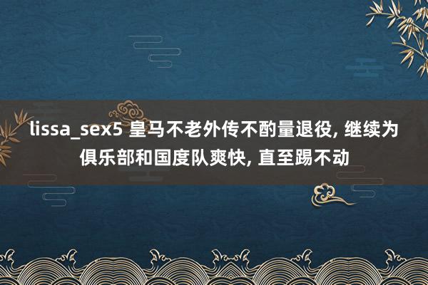 lissa_sex5 皇马不老外传不酌量退役， 继续为俱乐部和国度队爽快， 直至踢不动