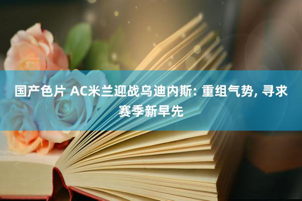 国产色片 AC米兰迎战乌迪内斯: 重组气势， 寻求赛季新早先