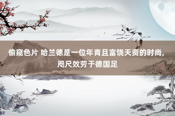 偷窥色片 哈兰德是一位年青且富饶天资的时尚, 咫尺效劳于德国足