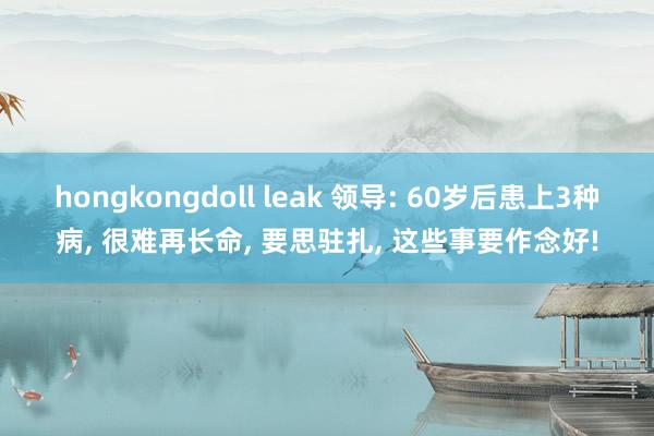 hongkongdoll leak 领导: 60岁后患上3种病， 很难再长命， 要思驻扎， 这些事要作念好!