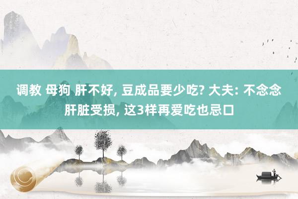 调教 母狗 肝不好, 豆成品要少吃? 大夫: 不念念肝脏受损, 这3样再爱吃也忌口
