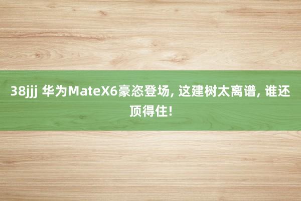 38jjj 华为MateX6豪恣登场， 这建树太离谱， 谁还顶得住!