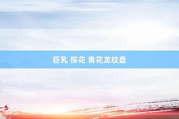 巨乳 探花 青花龙纹盘
