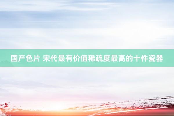 国产色片 宋代最有价值稀疏度最高的十件瓷器