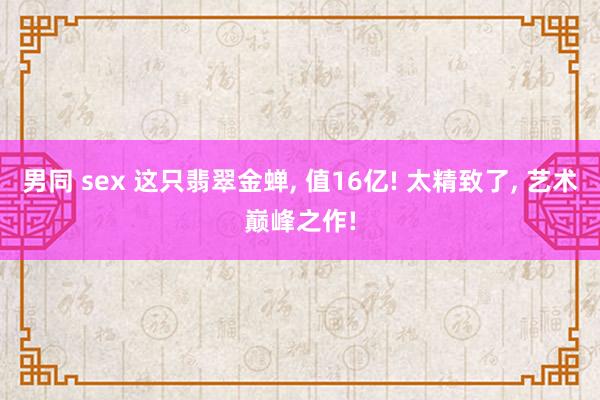男同 sex 这只翡翠金蝉, 值16亿! 太精致了, 艺术巅峰之作!