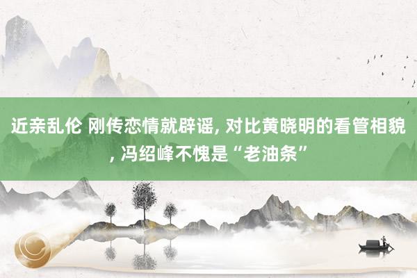 近亲乱伦 刚传恋情就辟谣， 对比黄晓明的看管相貌， 冯绍峰不愧是“老油条”