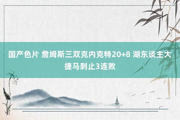 国产色片 詹姆斯三双克内克特20+8 湖东谈主大捷马刺止3连败