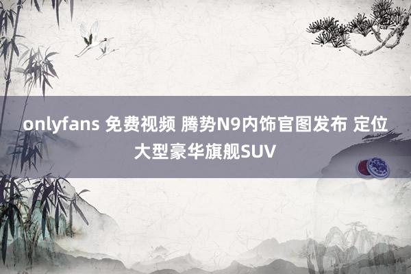 onlyfans 免费视频 腾势N9内饰官图发布 定位大型豪华旗舰SUV