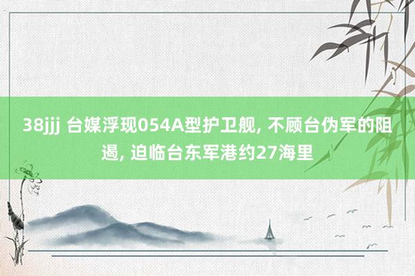 38jjj 台媒浮现054A型护卫舰, 不顾台伪军的阻遏, 迫临台东军港约27海里
