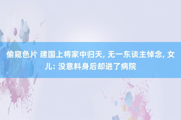 偷窥色片 建国上将家中归天, 无一东谈主悼念, 女儿: 没意料身后却进了病院