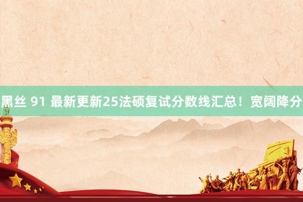 黑丝 91 最新更新25法硕复试分数线汇总！宽阔降分