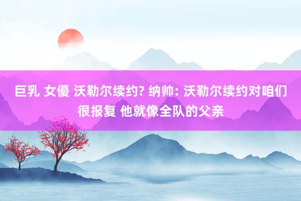 巨乳 女優 沃勒尔续约? 纳帅: 沃勒尔续约对咱们很报复 他就像全队的父亲