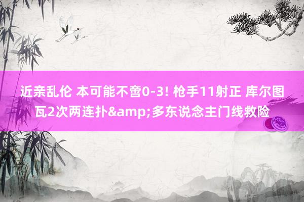 近亲乱伦 本可能不啻0-3! 枪手11射正 库尔图瓦2次两连扑&多东说念主门线救险