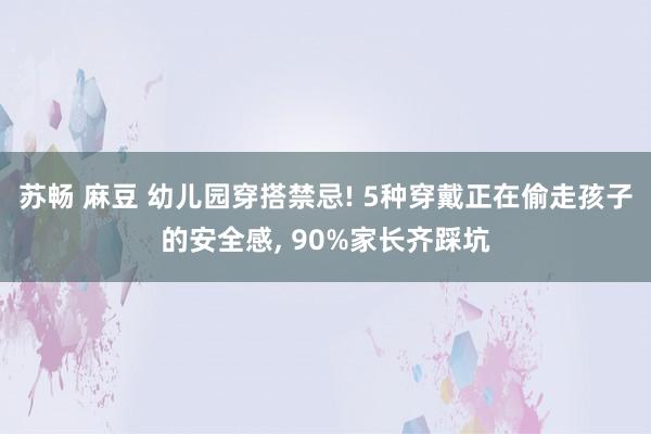 苏畅 麻豆 幼儿园穿搭禁忌! 5种穿戴正在偷走孩子的安全感， 90%家长齐踩坑