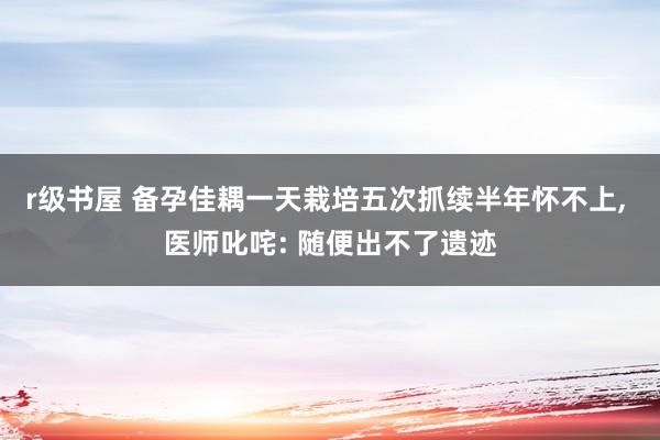 r级书屋 备孕佳耦一天栽培五次抓续半年怀不上, 医师叱咤: 随便出不了遗迹
