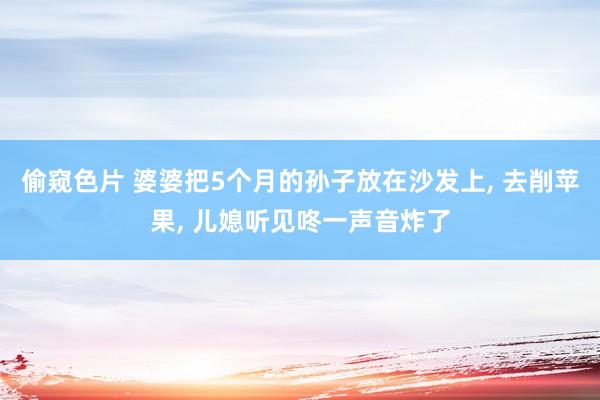 偷窥色片 婆婆把5个月的孙子放在沙发上， 去削苹果， 儿媳听见咚一声音炸了