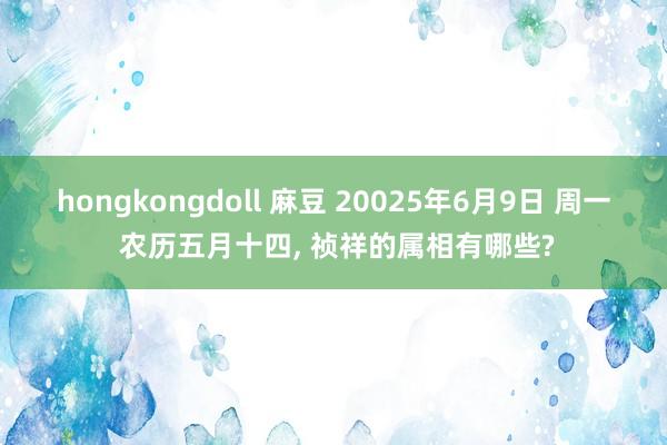 hongkongdoll 麻豆 20025年6月9日 周一 农历五月十四， 祯祥的属相有哪些?