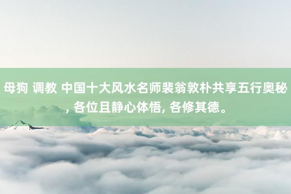 母狗 调教 中国十大风水名师裴翁敦朴共享五行奥秘， 各位且静心体悟， 各修其德。
