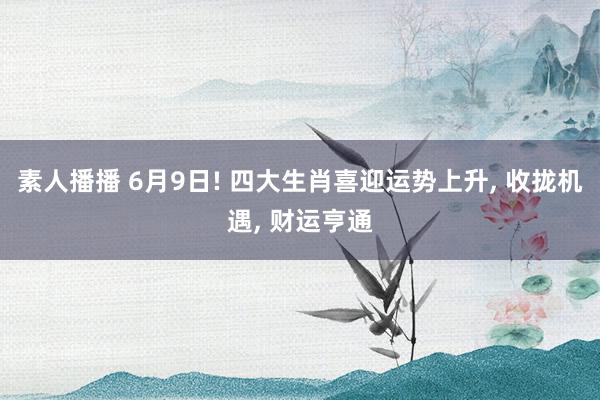 素人播播 6月9日! 四大生肖喜迎运势上升， 收拢机遇， 财运亨通