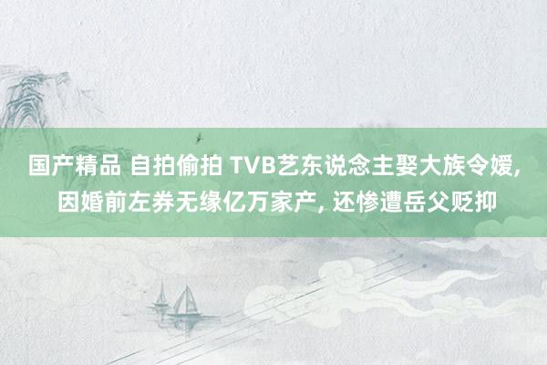 国产精品 自拍偷拍 TVB艺东说念主娶大族令嫒， 因婚前左券无缘亿万家产， 还惨遭岳父贬抑