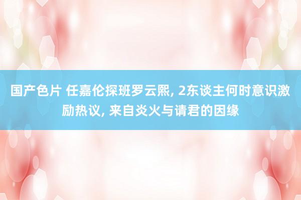 国产色片 任嘉伦探班罗云熙， 2东谈主何时意识激励热议， 来自炎火与请君的因缘