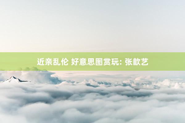 近亲乱伦 好意思图赏玩: 张歆艺