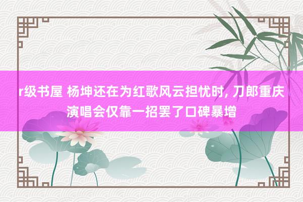r级书屋 杨坤还在为红歌风云担忧时， 刀郎重庆演唱会仅靠一招罢了口碑暴增