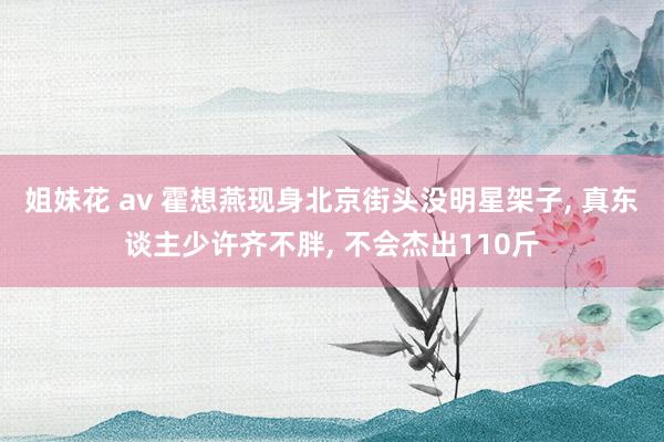 姐妹花 av 霍想燕现身北京街头没明星架子， 真东谈主少许齐不胖， 不会杰出110斤
