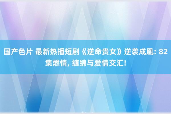 国产色片 最新热播短剧《逆命贵女》逆袭成凰: 82集燃情， 缠绵与爱情交汇!