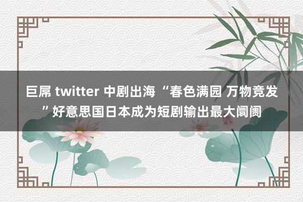 巨屌 twitter 中剧出海 “春色满园 万物竞发”好意思国日本成为短剧输出最大阛阓